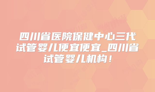 四川省医院保健中心三代试管婴儿便宜便宜_四川省试管婴儿机构！