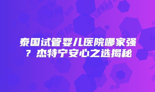 泰国试管婴儿医院哪家强？杰特宁安心之选揭秘