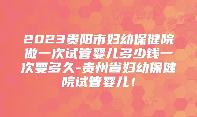 2023贵阳市妇幼保健院做一次试管婴儿多少钱一次要多久-贵州省妇幼保健院试管婴儿！