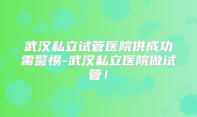 武汉私立试管医院供成功需警惕-武汉私立医院做试管!