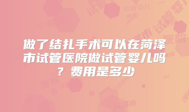 做了结扎手术可以在菏泽市试管医院做试管婴儿吗？费用是多少