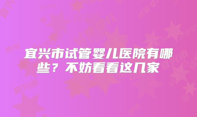 宜兴市试管婴儿医院有哪些?不妨看看这几家