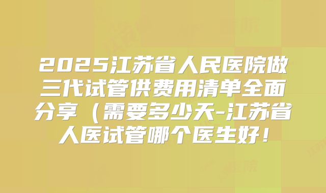 2025江苏省人民医院做三代试管供费用清单全面分享（需要多少天-江苏省人医试管哪个医生好！