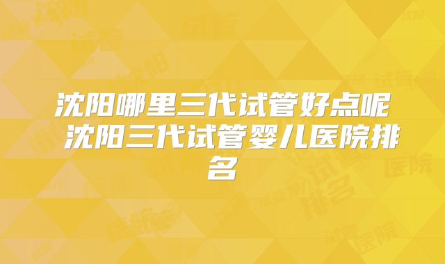 沈阳哪里三代试管好点呢 沈阳三代试管婴儿医院排名