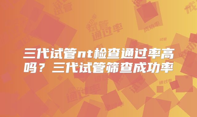 三代试管nt检查通过率高吗？三代试管筛查成功率