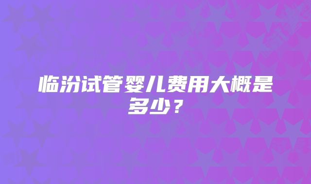 临汾试管婴儿费用大概是多少?