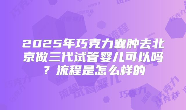 2025年巧克力囊肿去北京做三代试管婴儿可以吗?流程是怎么样的