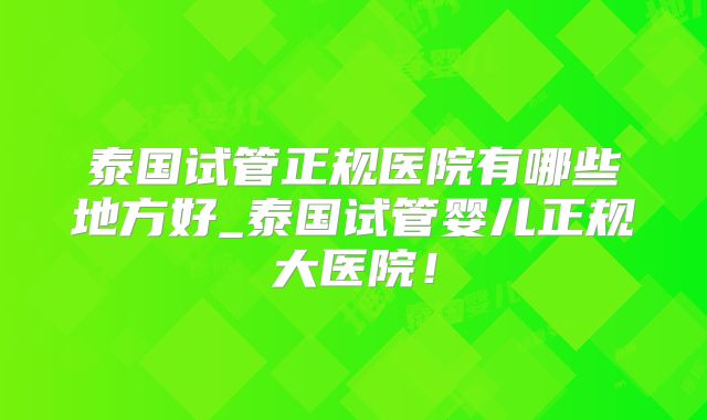 泰国试管正规医院有哪些地方好_泰国试管婴儿正规大医院！