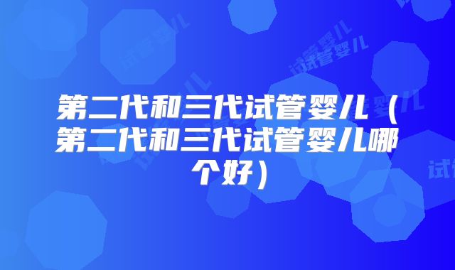 第二代和三代试管婴儿(第二代和三代试管婴儿哪个好)