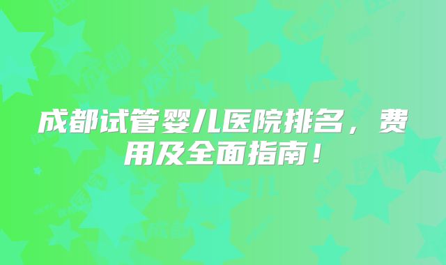 成都试管婴儿医院排名，费用及全面指南！