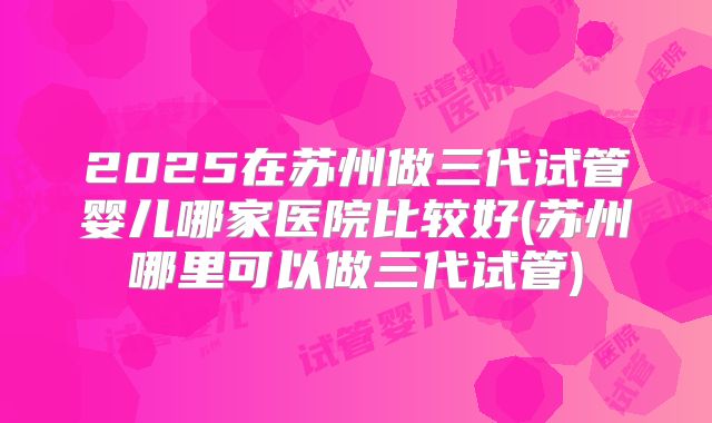 2025在苏州做三代试管婴儿哪家医院比较好(苏州哪里可以做三代试管)
