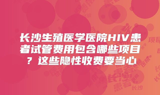长沙生殖医学医院HIV患者试管费用包含哪些项目？这些隐性收费要当心
