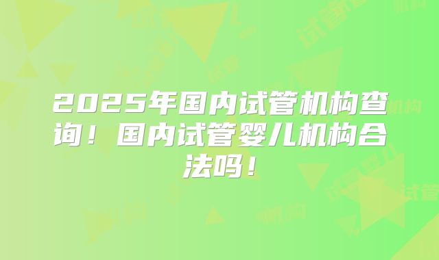 2025年国内试管机构查询!国内试管婴儿机构合法吗!