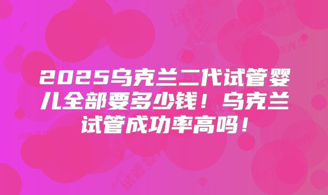 2025乌克兰二代试管婴儿全部要多少钱!乌克兰试管成功率高吗!