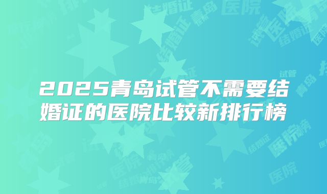 2025青岛试管不需要结婚证的医院比较新排行榜