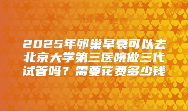 2025年卵巢早衰可以去北京大学第三医院做三代试管吗?需要花费多少钱