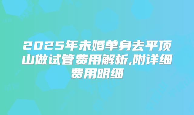 2025年未婚单身去平顶山做试管费用解析,附详细费用明细