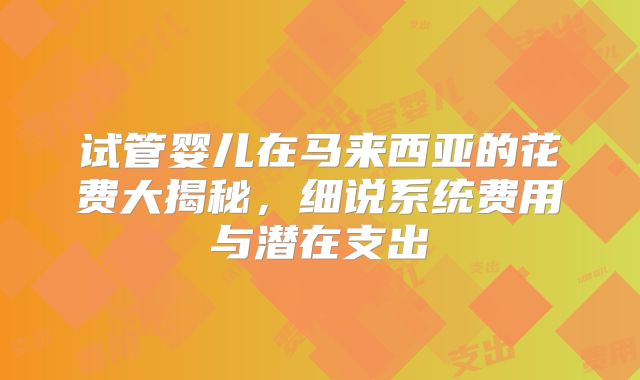 试管婴儿在马来西亚的花费大揭秘,细说系统费用与潜在支出