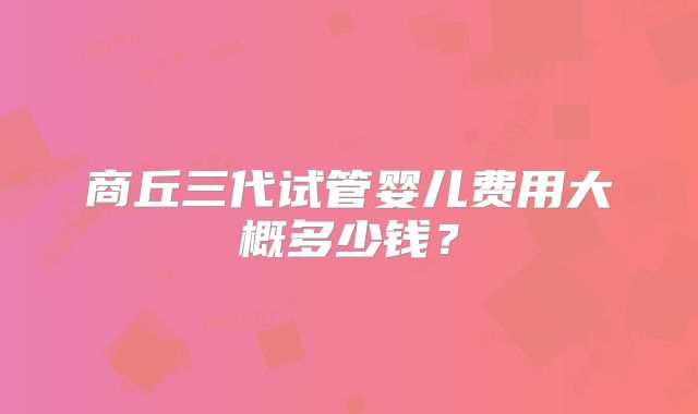 商丘三代试管婴儿费用大概多少钱?
