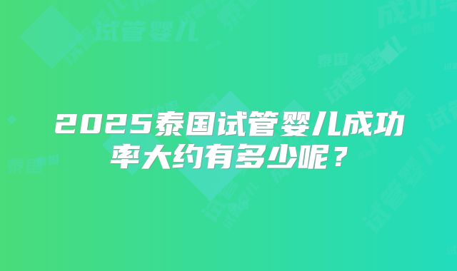 2025泰国试管婴儿成功率大约有多少呢?