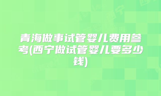 青海做事试管婴儿费用参考(西宁做试管婴儿要多少钱)