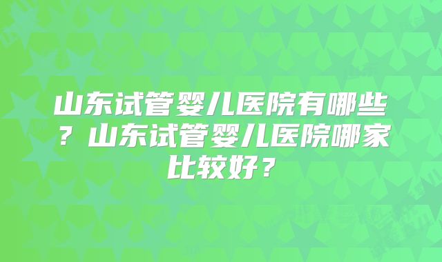 山东试管婴儿医院有哪些？山东试管婴儿医院哪家比较好？