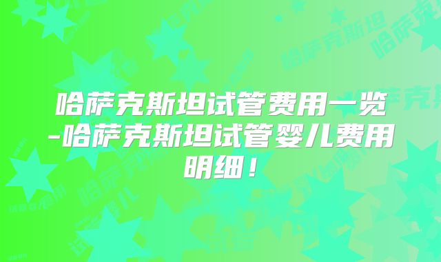 哈萨克斯坦试管费用一览-哈萨克斯坦试管婴儿费用明细!