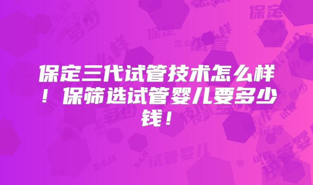 保定三代试管技术怎么样！保筛选试管婴儿要多少钱！