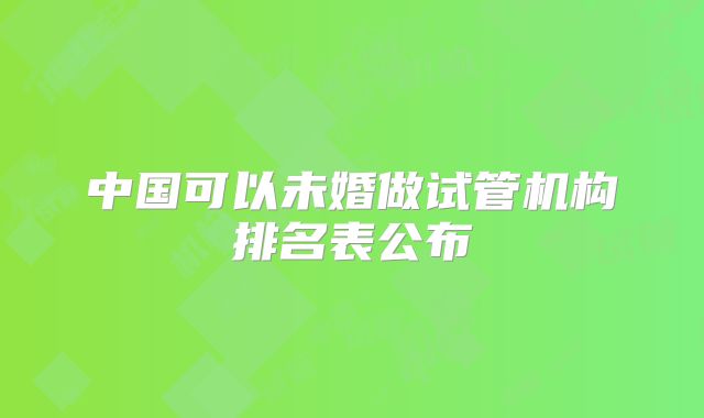 中国可以未婚做试管机构排名表公布