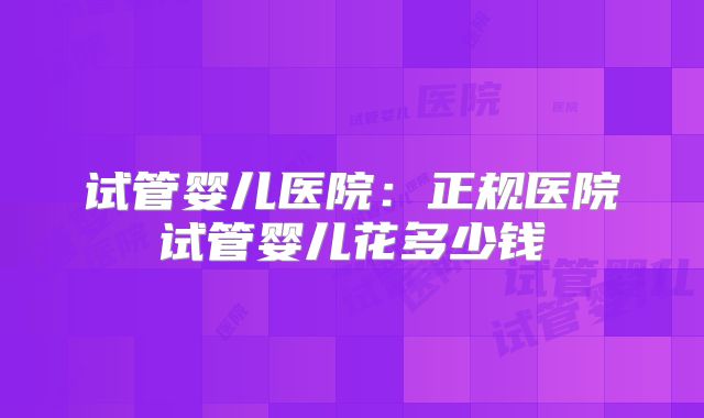 试管婴儿医院：正规医院试管婴儿花多少钱