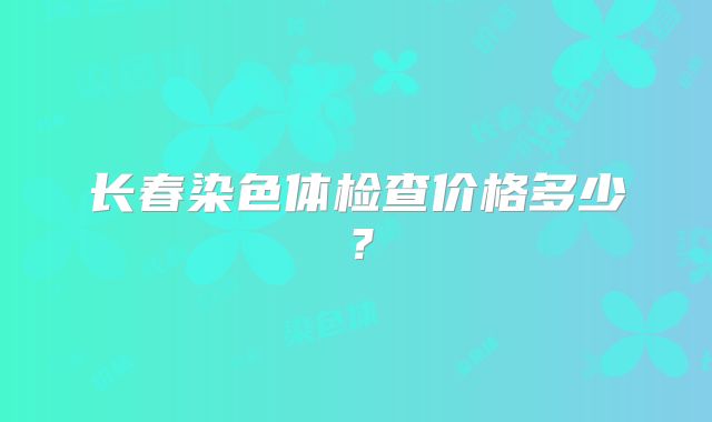 长春染色体检查价格多少？