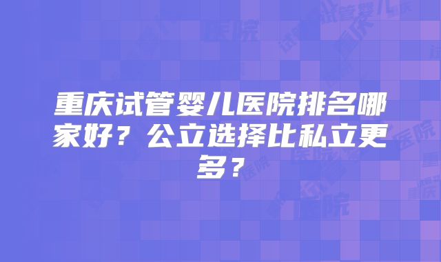 重庆试管婴儿医院排名哪家好?公立选择比私立更多?