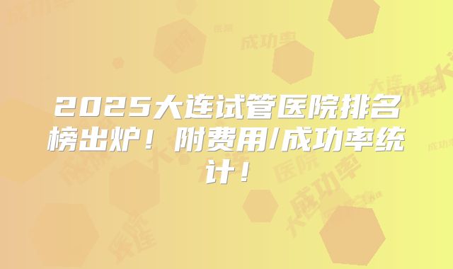2025大连试管医院排名榜出炉!附费用/成功率统计!