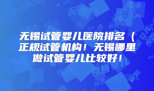 无锡试管婴儿医院排名（正规试管机构！无锡哪里做试管婴儿比较好！