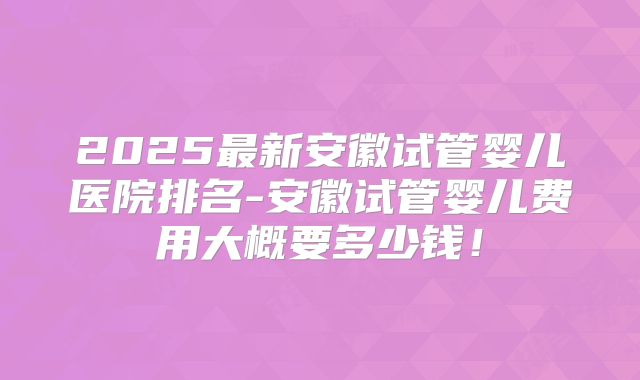 2025最新安徽试管婴儿医院排名-安徽试管婴儿费用大概要多少钱!