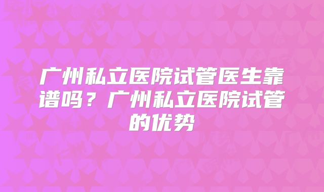 广州私立医院试管医生靠谱吗？广州私立医院试管的优势