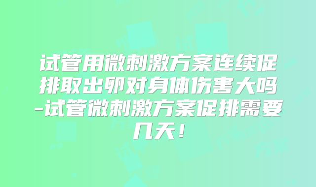 试管用微刺激方案连续促排取出卵对身体伤害大吗-试管微刺激方案促排需要几天!