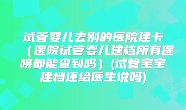 试管婴儿去别的医院建卡（医院试管婴儿建档所有医院都能查到吗）(试管宝宝建档还给医生说吗)