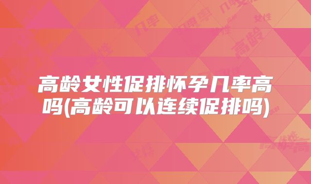高龄女性促排怀孕几率高吗(高龄可以连续促排吗)