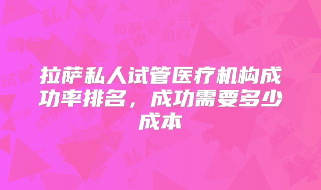 拉萨私人试管医疗机构成功率排名，成功需要多少成本