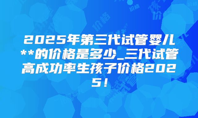 2025年第三代试管婴儿**的价格是多少_三代试管高成功率生孩子价格2025！