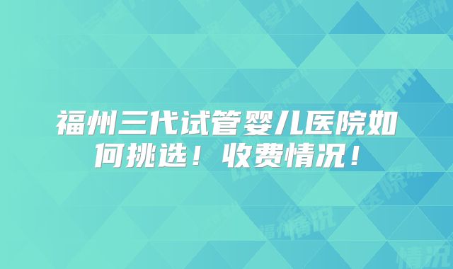 福州三代试管婴儿医院如何挑选!收费情况!