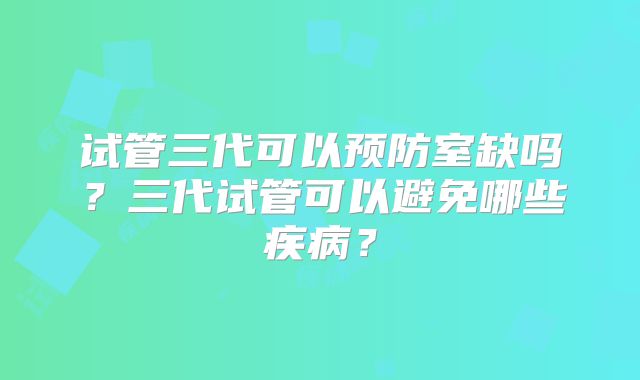 试管三代可以预防室缺吗？三代试管可以避免哪些疾病？