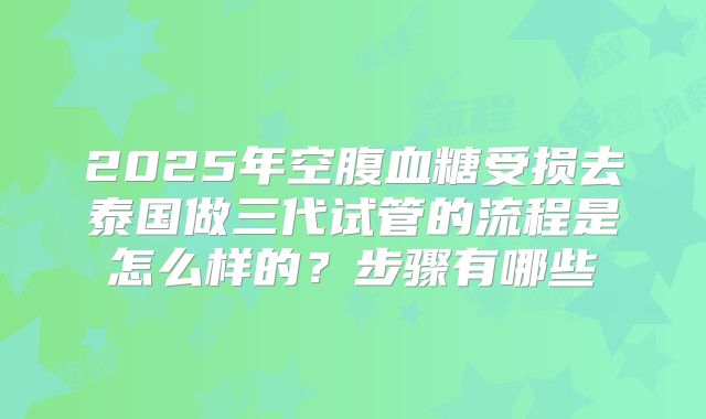 2025年空腹血糖受损去泰国做三代试管的流程是怎么样的?步骤有哪些