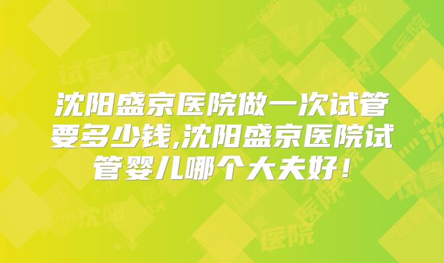 沈阳盛京医院做一次试管要多少钱,沈阳盛京医院试管婴儿哪个大夫好！