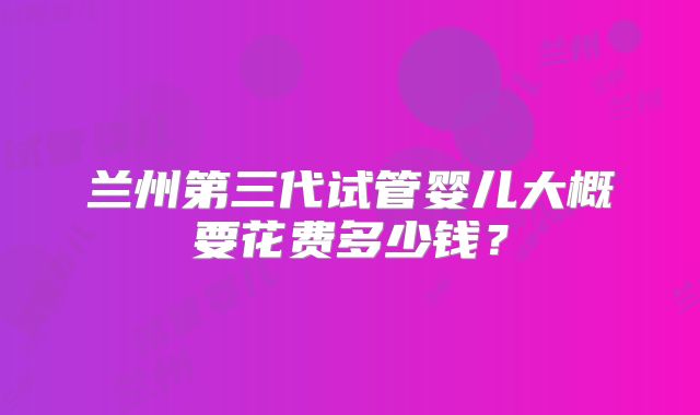 兰州第三代试管婴儿大概要花费多少钱？