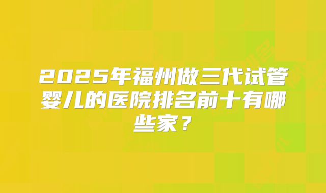 2025年福州做三代试管婴儿的医院排名前十有哪些家？