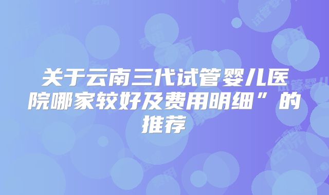 关于云南三代试管婴儿医院哪家较好及费用明细”的推荐