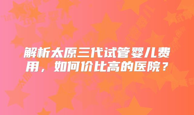解析太原三代试管婴儿费用,如何价比高的医院?