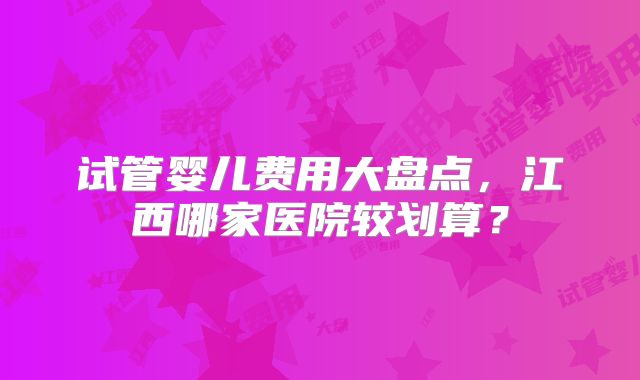 试管婴儿费用大盘点,江西哪家医院较划算?